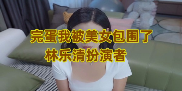 完蛋我被美女包围了林乐清扮演者